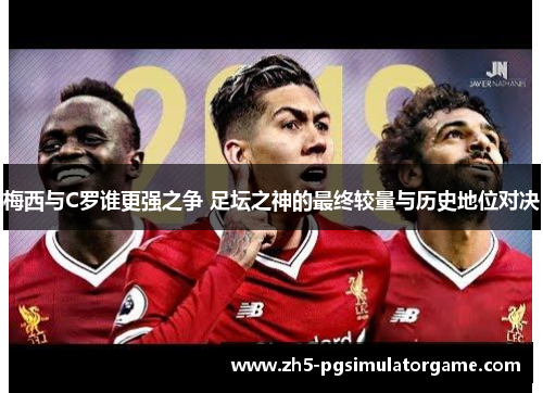 梅西与C罗谁更强之争 足坛之神的最终较量与历史地位对决