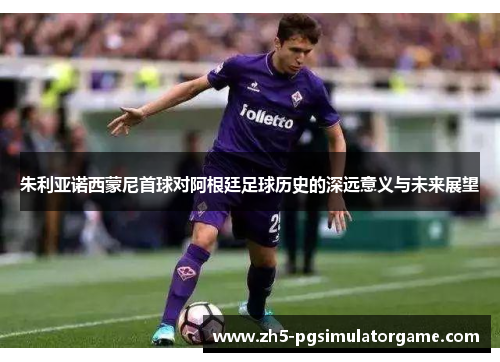 朱利亚诺西蒙尼首球对阿根廷足球历史的深远意义与未来展望