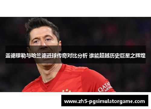 盖德穆勒与哈兰德进球传奇对比分析 谁能超越历史巨星之辉煌