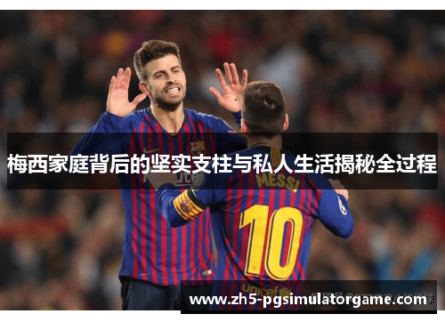 梅西家庭背后的坚实支柱与私人生活揭秘全过程