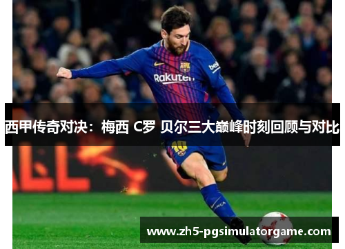 西甲传奇对决：梅西 C罗 贝尔三大巅峰时刻回顾与对比