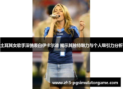 土耳其女歌手深情表白伊卡尔迪 揭示其独特魅力与个人吸引力分析