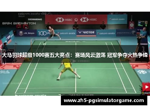 大马羽球超级1000赛五大亮点：赛场风云激荡 冠军争夺火热争锋
