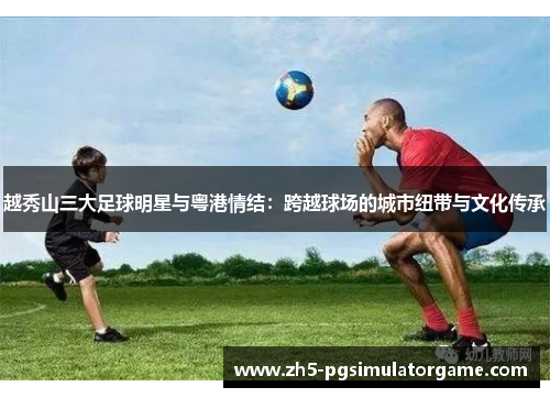 越秀山三大足球明星与粤港情结：跨越球场的城市纽带与文化传承