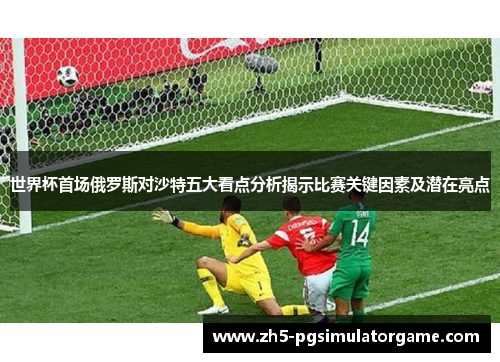 世界杯首场俄罗斯对沙特五大看点分析揭示比赛关键因素及潜在亮点