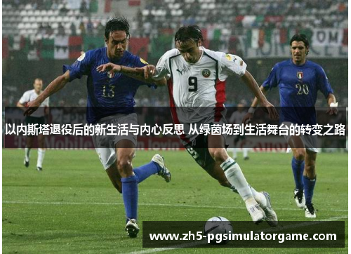 以内斯塔退役后的新生活与内心反思 从绿茵场到生活舞台的转变之路