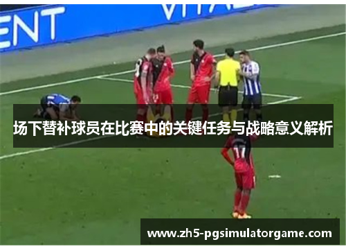 场下替补球员在比赛中的关键任务与战略意义解析