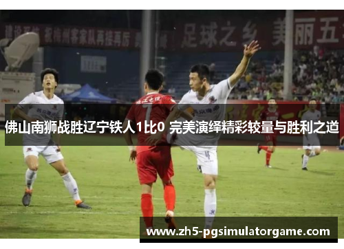佛山南狮战胜辽宁铁人1比0 完美演绎精彩较量与胜利之道