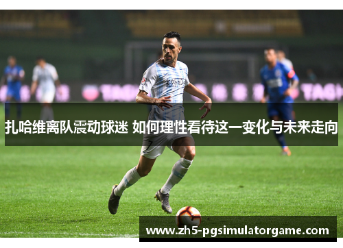 扎哈维离队震动球迷 如何理性看待这一变化与未来走向