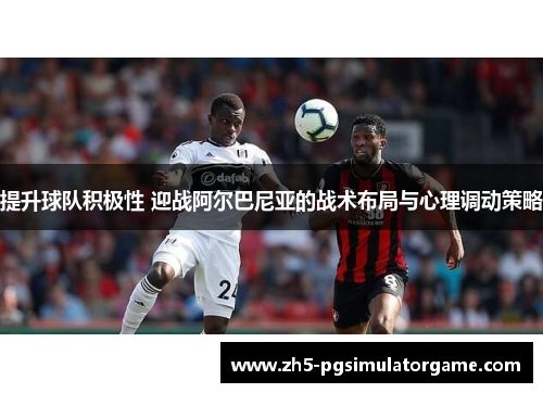 提升球队积极性 迎战阿尔巴尼亚的战术布局与心理调动策略