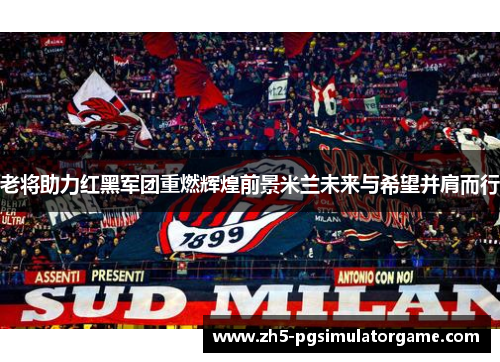 老将助力红黑军团重燃辉煌前景米兰未来与希望并肩而行