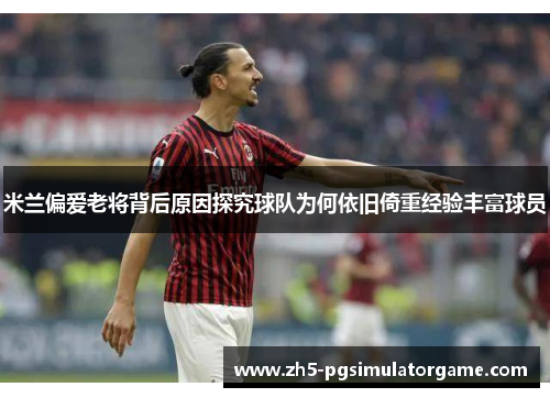 米兰偏爱老将背后原因探究球队为何依旧倚重经验丰富球员