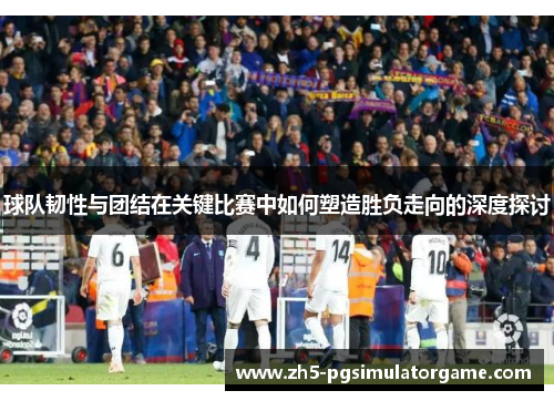 球队韧性与团结在关键比赛中如何塑造胜负走向的深度探讨