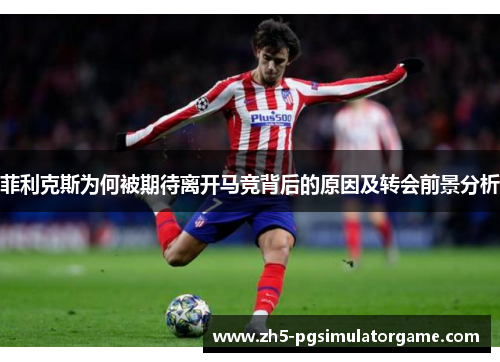 菲利克斯为何被期待离开马竞背后的原因及转会前景分析