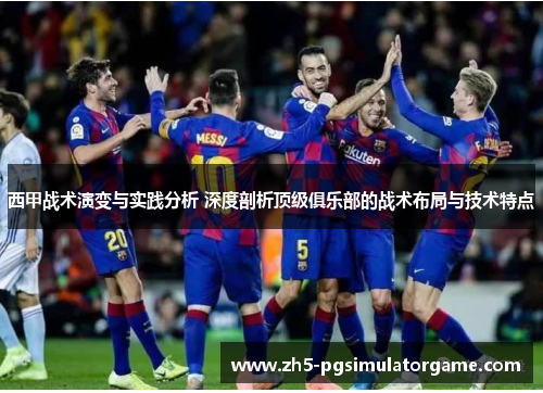 西甲战术演变与实践分析 深度剖析顶级俱乐部的战术布局与技术特点