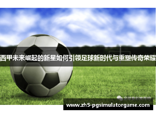 西甲未来崛起的新星如何引领足球新时代与重塑传奇荣耀
