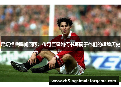足坛经典瞬间回顾：传奇巨星如何书写属于他们的辉煌历史