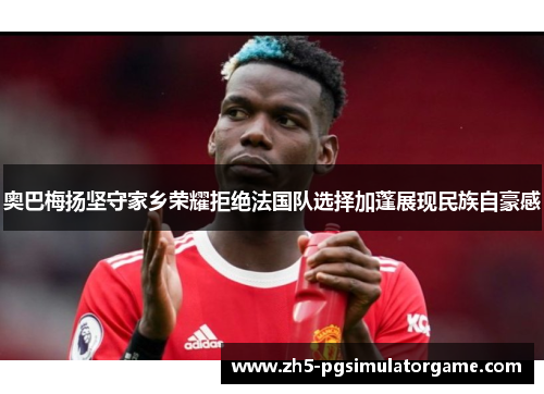 奥巴梅扬坚守家乡荣耀拒绝法国队选择加蓬展现民族自豪感 奥巴梅扬坚守家乡荣耀拒绝法国队选择加蓬展现民族自豪感