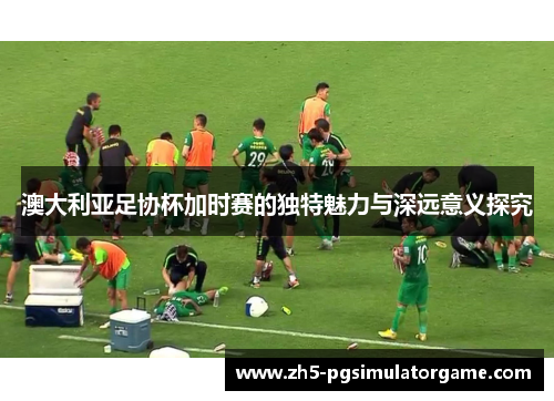 澳大利亚足协杯加时赛的独特魅力与深远意义探究