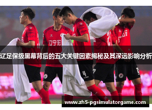 辽足保级黑幕背后的五大关键因素揭秘及其深远影响分析