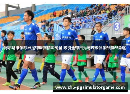 阿尔马维尔欧洲足球联赛精彩纷呈 吸引全球目光与顶级俱乐部激烈角逐 阿尔马维尔欧洲足球联赛精彩纷呈 吸引全球目光与顶级俱乐部激烈角逐
