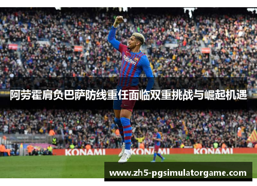 阿劳霍肩负巴萨防线重任面临双重挑战与崛起机遇 阿劳霍肩负巴萨防线重任面临双重挑战与崛起机遇