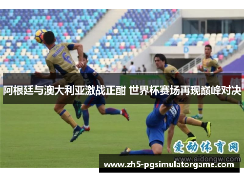 阿根廷与澳大利亚激战正酣 世界杯赛场再现巅峰对决 阿根廷与澳大利亚激战正酣 世界杯赛场再现巅峰对决