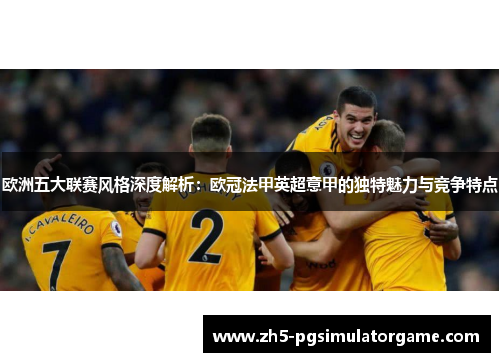 欧洲五大联赛风格深度解析：欧冠法甲英超意甲的独特魅力与竞争特点