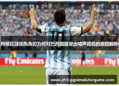 阿根廷球迷热身时为何对巴西国脚发出嘘声背后的原因解析 阿根廷球迷热身时为何对巴西国脚发出嘘声背后的原因解析