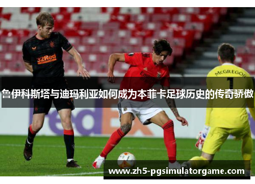 鲁伊科斯塔与迪玛利亚如何成为本菲卡足球历史的传奇骄傲