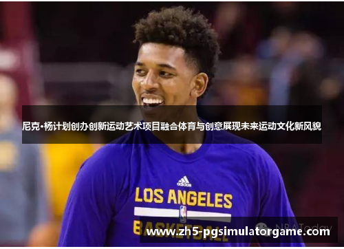尼克·杨计划创办创新运动艺术项目融合体育与创意展现未来运动文化新风貌