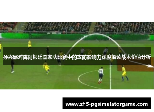 孙兴慜对阵阿根廷国家队比赛中的攻防影响力深度解读战术价值分析