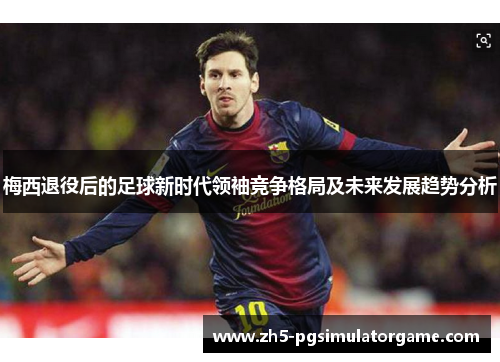 梅西退役后的足球新时代领袖竞争格局及未来发展趋势分析
