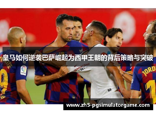 皇马如何逆袭巴萨崛起为西甲王朝的背后策略与突破