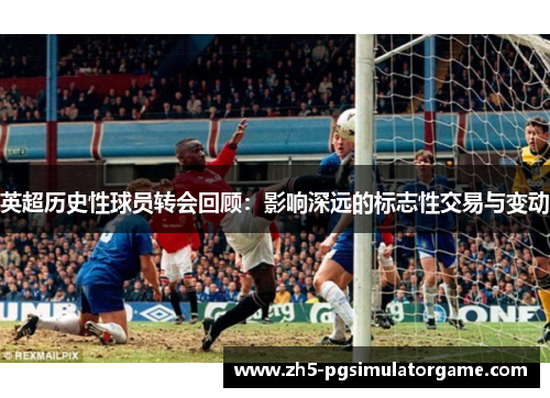 英超历史性球员转会回顾：影响深远的标志性交易与变动