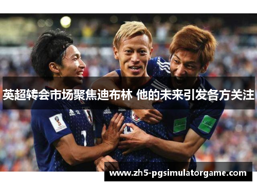 英超转会市场聚焦迪布林 他的未来引发各方关注