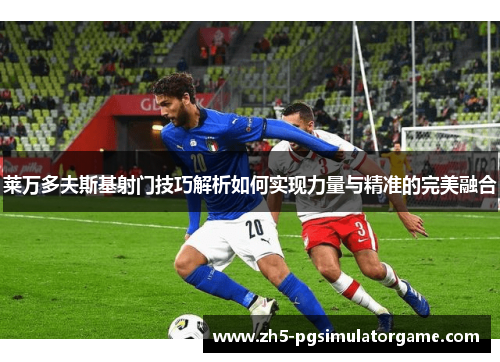 莱万多夫斯基射门技巧解析如何实现力量与精准的完美融合