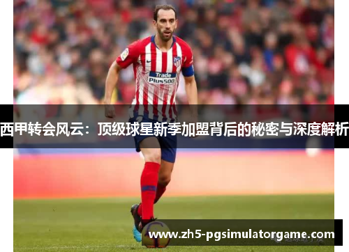 西甲转会风云：顶级球星新季加盟背后的秘密与深度解析