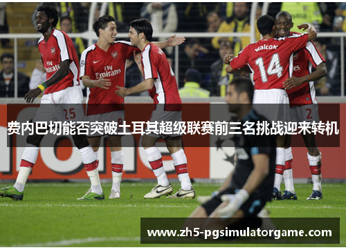 费内巴切能否突破土耳其超级联赛前三名挑战迎来转机