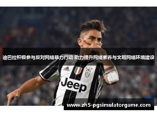 迪巴拉积极参与反对网络暴力行动 助力提升网络素养与文明网络环境建设